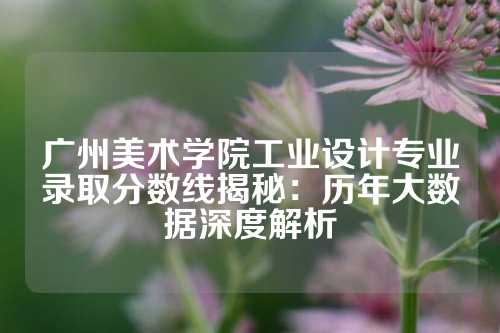 广州美术学院工业设计专业录取分数线揭秘：历年大数据深度解析