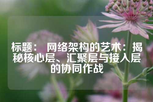 标题： 网络架构的艺术：揭秘核心层、汇聚层与接入层的协同作战