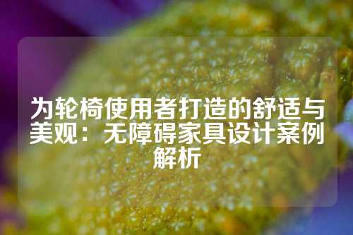 为轮椅使用者打造的舒适与美观：无障碍家具设计案例解析